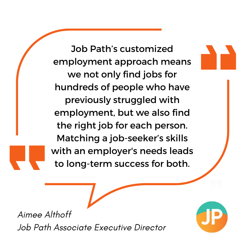 Quote from Aimee Althoff, Job Path Associate Director: "Job Path's customized employment approach means we not only find jobs for hundreds of people who have previously struggled with employment, but we also find the right job for each person. Matching a job-seeker's skills with an employer's needs leads to long-term success for both."