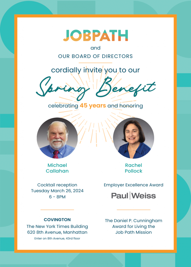 Invitation to Job Path's 2024 benefit. Celebrating 45 years and honoring Michael Callahan and Rachel Pollock. The event is Tuesday, March 26, 2024, from 6 to 8pm. The Employer Excellence Award is being presented to Paul Weiss, the venue is in Covington office, 43rd floor, at the New York Times Building, 620 8th Avenue, in Manhattan. Entrance is on 8th Avenue. There will also be a presentation of the Daniel P. Cunningham Award for Living the Job Path mission.