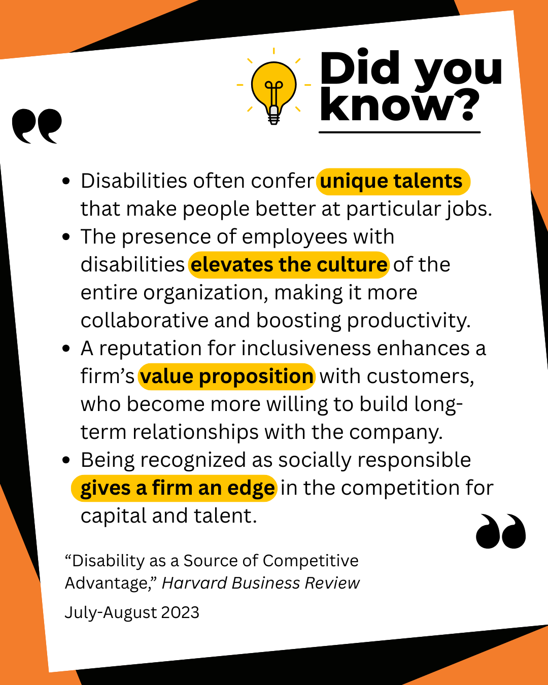 Did you know? Disabilities often confer unique talents that make people better at particular jobs. The presence of employees with disabilities elevates the culture of the entire organization, making it more collaborative and boosting productivity. A reputation for inclusiveness enhances a firm's value proposition with customers, who become more willing to build long-term relationships with the company. Being recognized as socially responsible gives a firm an edge in the competition for capital and talent. "Disability as a Source of Competitive Advantage," Harvard Business Review July-August 2023